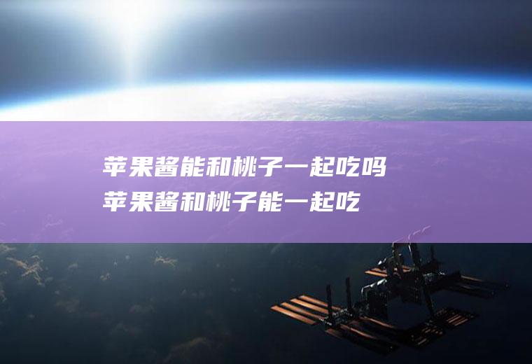苹果酱能和桃子一起吃吗_苹果酱和桃子能一起吃吗/同吃