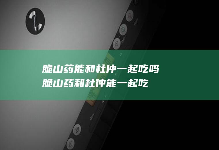 脆山药能和杜仲一起吃吗_脆山药和杜仲能一起吃吗/同吃