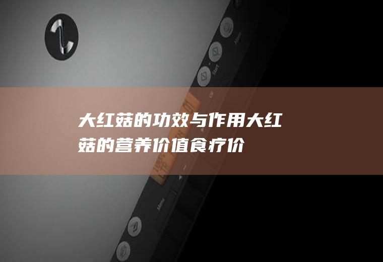 大红菇的功效与作用_大红菇的营养价值_食疗价值_适宜人群