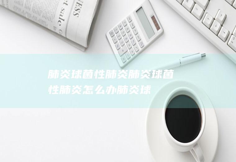 肺炎球菌性肺炎_肺炎球菌性肺炎怎么办_肺炎球菌性肺炎吃什么好_肺炎球菌性肺炎的症状