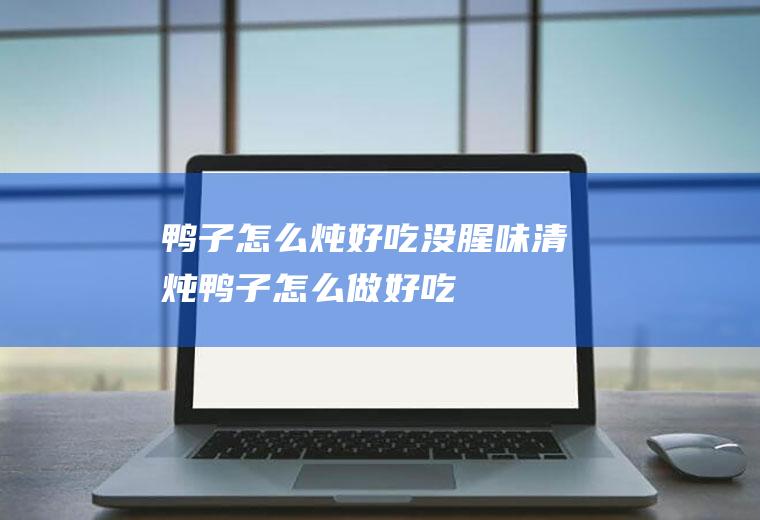 鸭子怎么炖好吃没腥味(清炖鸭子怎么做好吃)