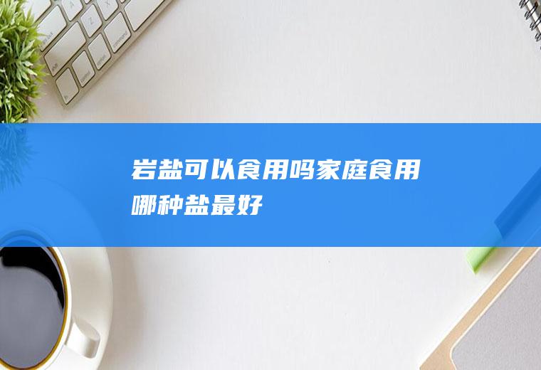 岩盐可以食用吗(家庭食用哪种盐最好)