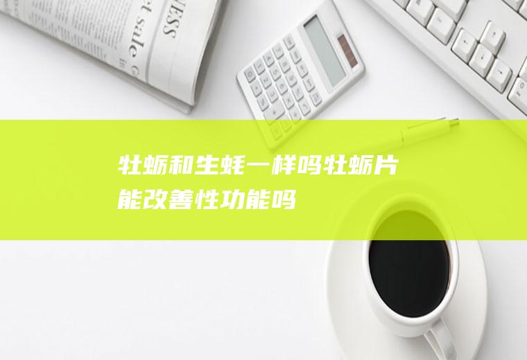 牡蛎和生蚝一样吗(牡蛎片能改善性功能吗)