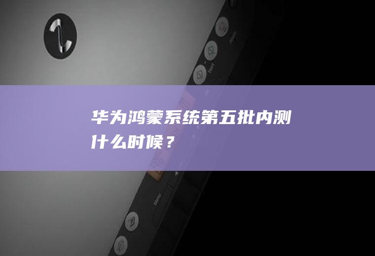 华为鸿蒙系统第五批内测什么时候？