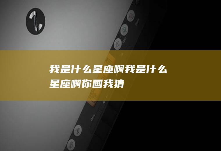 我是什么星座啊(我是什么星座啊你画我猜)