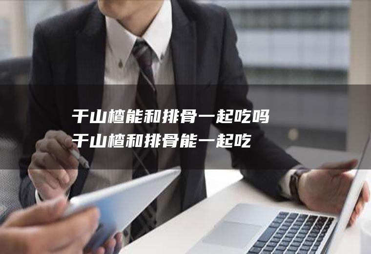 干山楂能和排骨一起吃吗_干山楂和排骨能一起吃吗/同吃