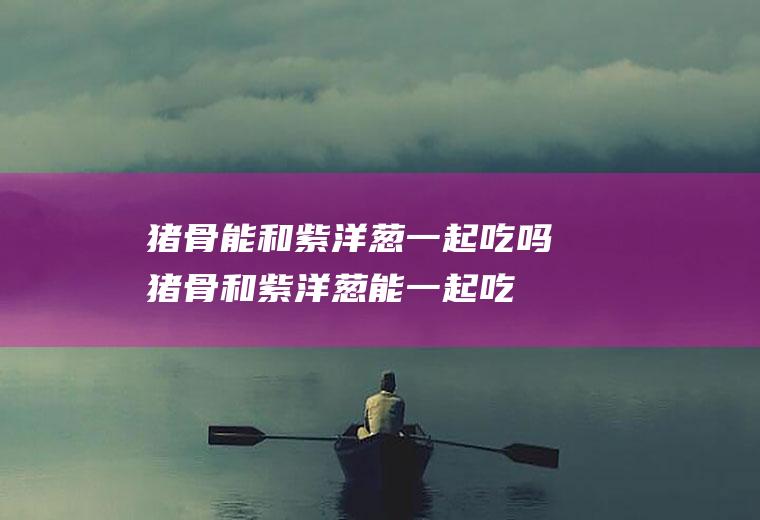 猪骨能和紫洋葱一起吃吗_猪骨和紫洋葱能一起吃吗/同吃