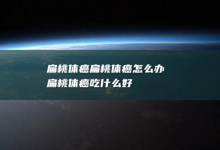 扁桃体癌_扁桃体癌怎么办_扁桃体癌吃什么好_扁桃体癌的症状