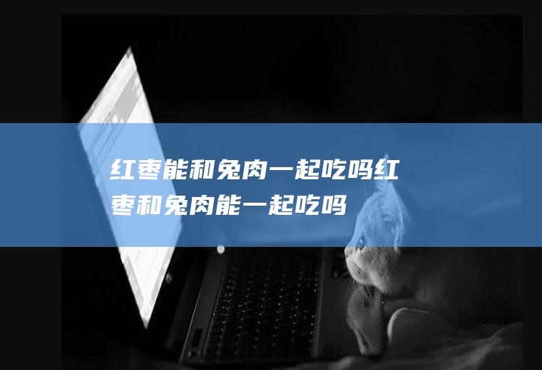 红枣能和兔肉一起吃吗_红枣和兔肉能一起吃吗/同吃