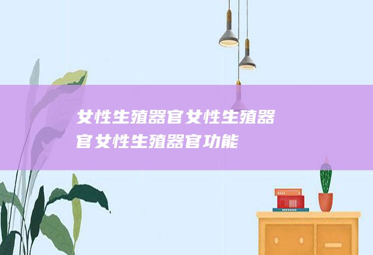 女性生殖器官_女性生殖器官,女性生殖器官功能,女性生殖器官结构,女性生殖器官解析