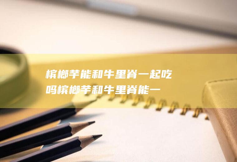 槟榔芋能和牛里脊一起吃吗_槟榔芋和牛里脊能一起吃吗/同吃