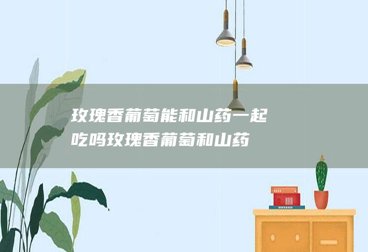 玫瑰香葡萄能和山药一起吃吗_玫瑰香葡萄和山药能一起吃吗/同吃