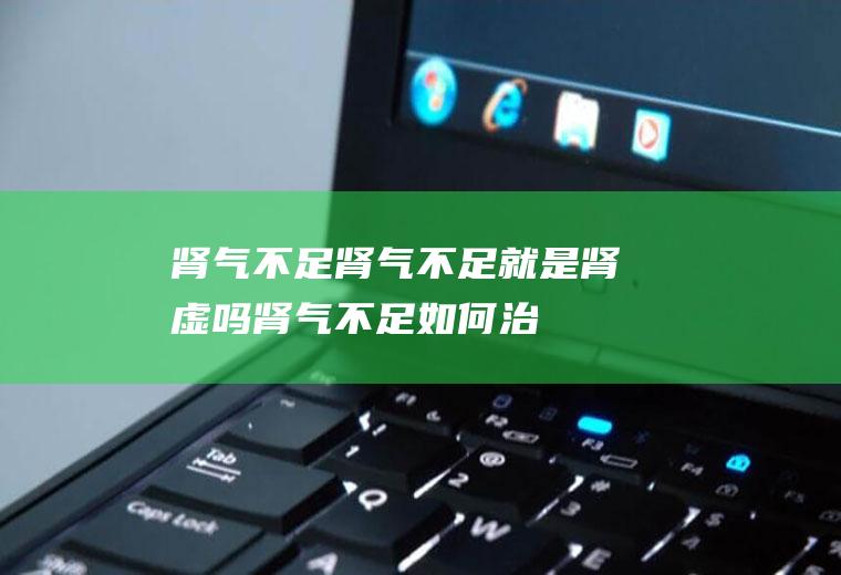 肾气不足_肾气不足就是肾虚吗,肾气不足如何治,肾气不足怀孕,肾气不足脾虚,肾气不足如何补,宝宝肾气不足