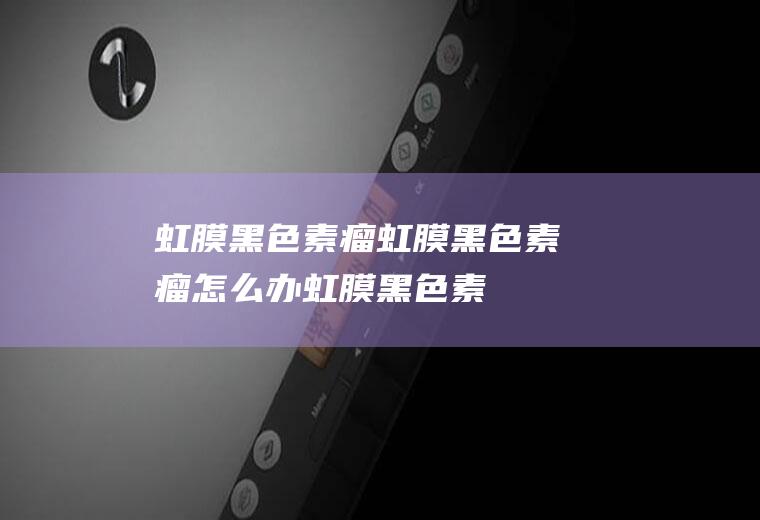 虹膜黑色素瘤_虹膜黑色素瘤怎么办_虹膜黑色素瘤吃什么好_虹膜黑色素瘤的症状