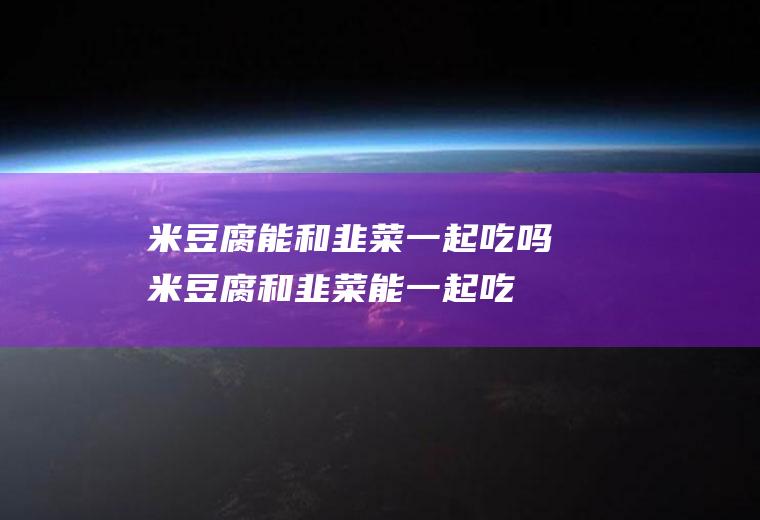 米豆腐能和韭菜一起吃吗_米豆腐和韭菜能一起吃吗/同吃