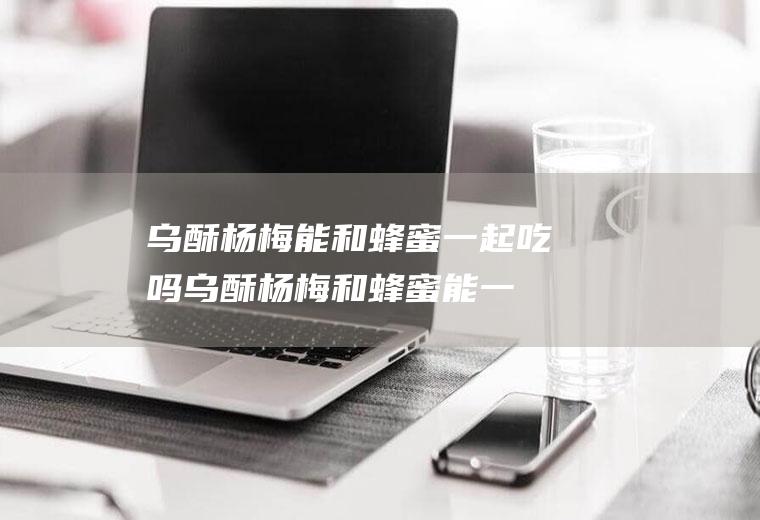 乌酥杨梅能和蜂蜜一起吃吗_乌酥杨梅和蜂蜜能一起吃吗/同吃
