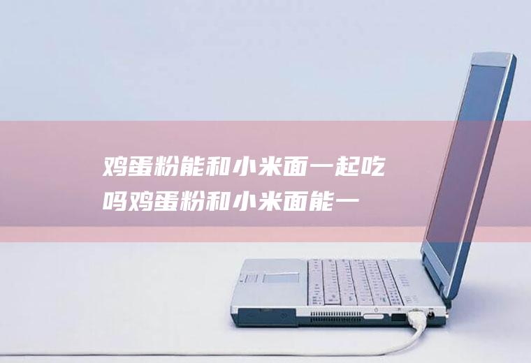 鸡蛋粉能和小米面一起吃吗_鸡蛋粉和小米面能一起吃吗/同吃