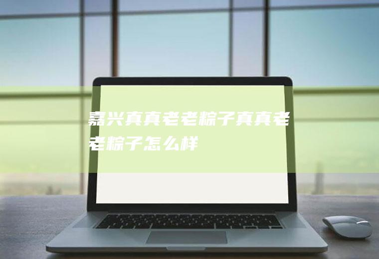 嘉兴真真老老粽子_真真老老粽子怎么样