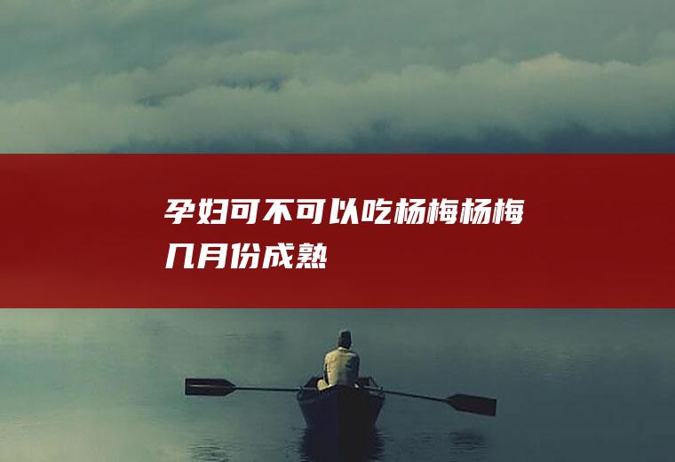 孕妇可不可以吃杨梅_杨梅几月份成熟