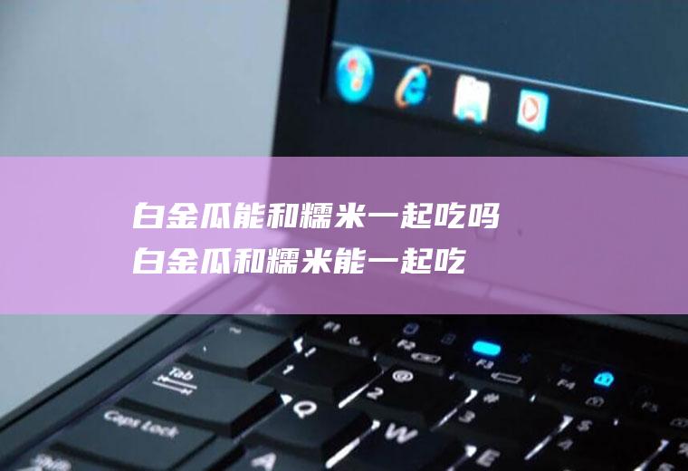 白金瓜能和糯米一起吃吗_白金瓜和糯米能一起吃吗/同吃