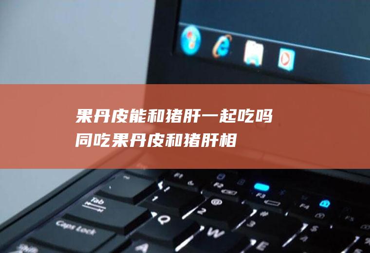 果丹皮能和猪肝一起吃吗/同吃_果丹皮和猪肝相克吗