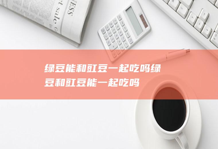 绿豆能和豇豆一起吃吗_绿豆和豇豆能一起吃吗/同吃