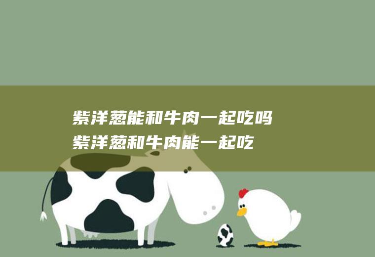 紫洋葱能和牛肉一起吃吗_紫洋葱和牛肉能一起吃吗/同吃