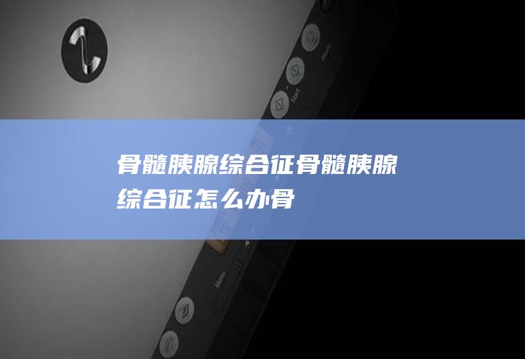骨髓-胰腺综合征_骨髓-胰腺综合征怎么办_骨髓-胰腺综合征吃什么好_骨髓-胰腺综合征的症状