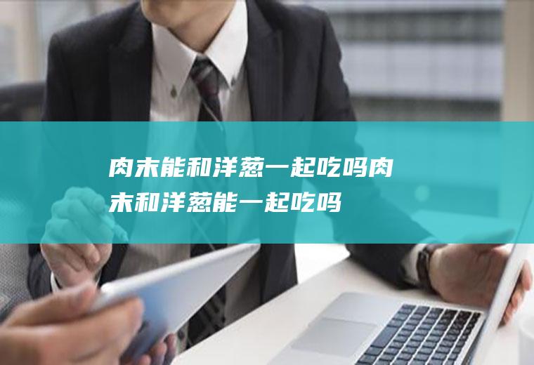 肉末能和洋葱一起吃吗_肉末和洋葱能一起吃吗/同吃