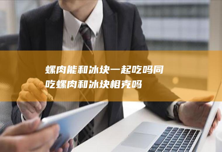 螺肉能和冰块一起吃吗/同吃_螺肉和冰块相克吗
