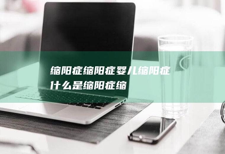 缩阳症_缩阳症,婴儿缩阳症,什么是缩阳症,缩阳症治疗,缩阳症怎么治,缩阳症不治能好吗