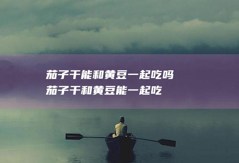 茄子干能和黄豆一起吃吗_茄子干和黄豆能一起吃吗/同吃