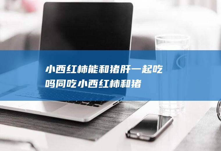 小西红柿能和猪肝一起吃吗/同吃_小西红柿和猪肝相克吗
