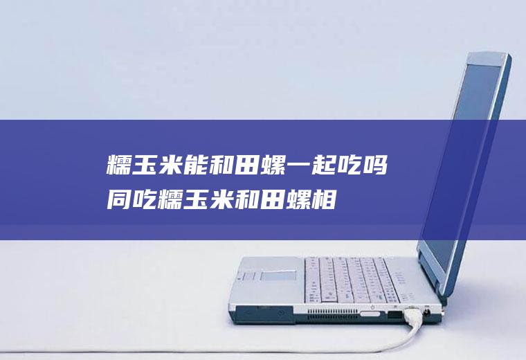 糯玉米能和田螺一起吃吗/同吃_糯玉米和田螺相克吗