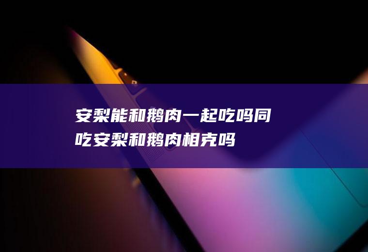 安梨能和鹅肉一起吃吗/同吃_安梨和鹅肉相克吗