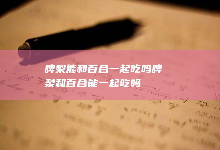 啤梨能和百合一起吃吗_啤梨和百合能一起吃吗/同吃
