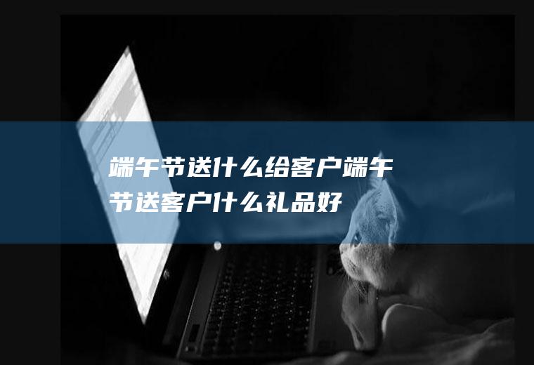 端午节送什么给客户_端午节送客户什么礼品好