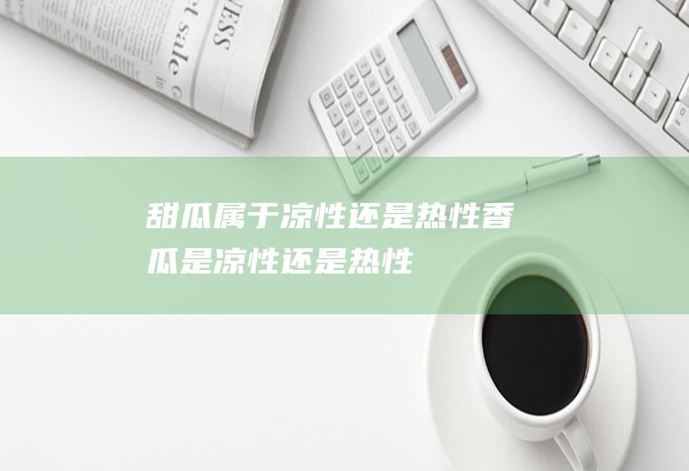 甜瓜属于凉性还是热性_香瓜是凉性还是热性
