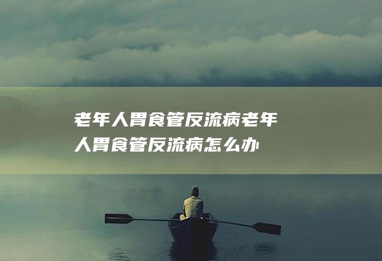 老年人胃食管反流病_老年人胃食管反流病怎么办_老年人胃食管反流病吃什么好_老年人胃食管反流病的症状