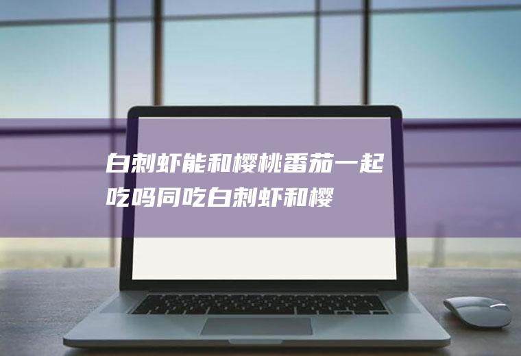 白刺虾能和樱桃番茄一起吃吗/同吃_白刺虾和樱桃番茄相克吗