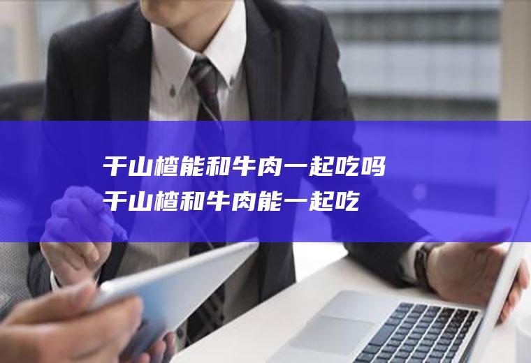 干山楂能和牛肉一起吃吗_干山楂和牛肉能一起吃吗/同吃