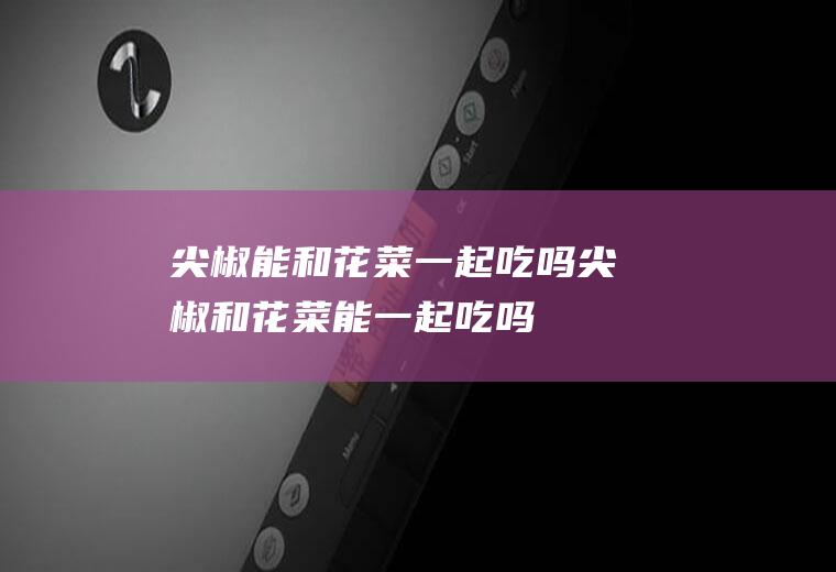 尖椒能和花菜一起吃吗_尖椒和花菜能一起吃吗/同吃