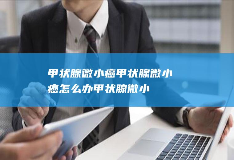 甲状腺微小癌_甲状腺微小癌怎么办_甲状腺微小癌吃什么好_甲状腺微小癌的症状