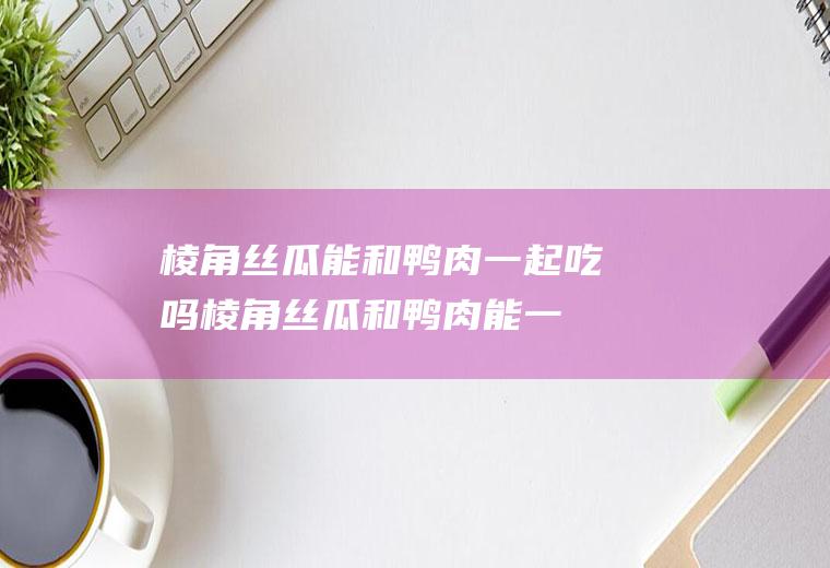 棱角丝瓜能和鸭肉一起吃吗_棱角丝瓜和鸭肉能一起吃吗/同吃