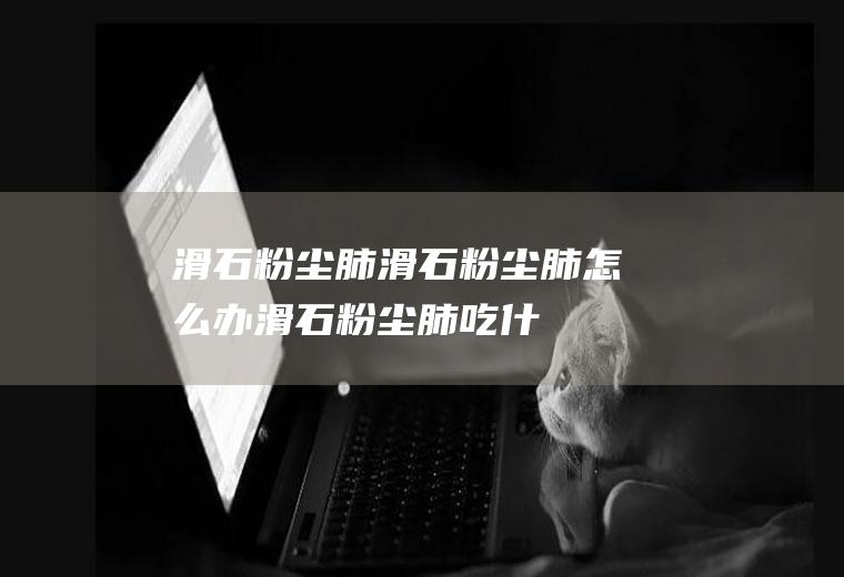 滑石粉尘肺_滑石粉尘肺怎么办_滑石粉尘肺吃什么好_滑石粉尘肺的症状
