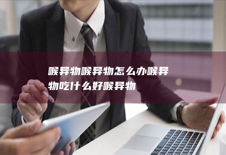 喉异物_喉异物怎么办_喉异物吃什么好_喉异物的症状