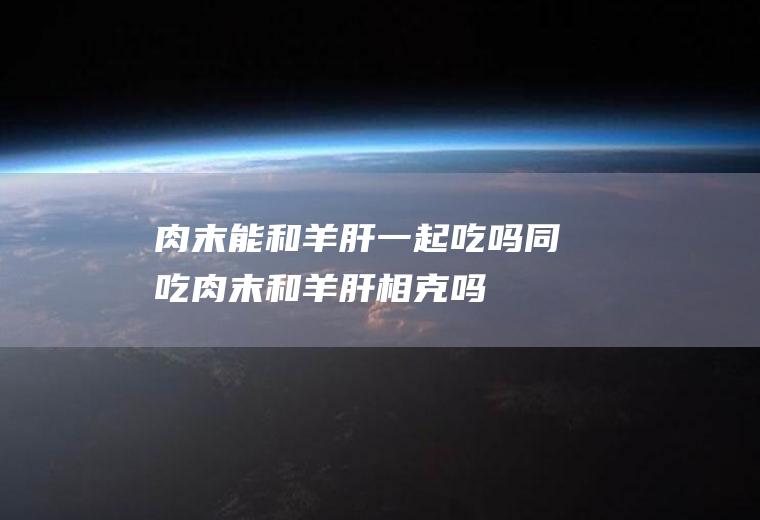 肉末能和羊肝一起吃吗/同吃_肉末和羊肝相克吗