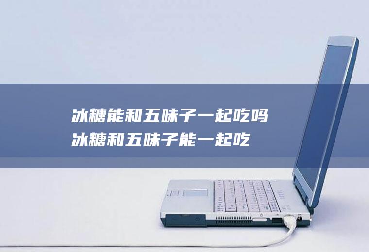 冰糖能和五味子一起吃吗_冰糖和五味子能一起吃吗/同吃