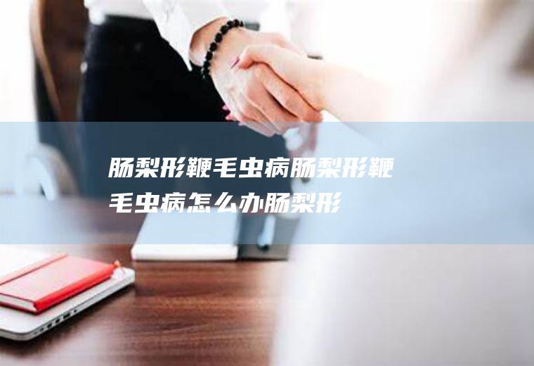 肠梨形鞭毛虫病_肠梨形鞭毛虫病怎么办_肠梨形鞭毛虫病吃什么好_肠梨形鞭毛虫病的症状
