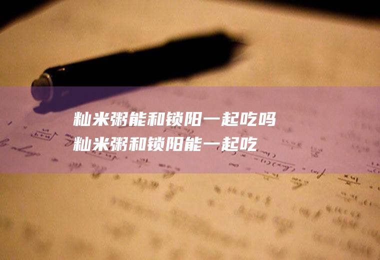 籼米粥能和锁阳一起吃吗_籼米粥和锁阳能一起吃吗/同吃